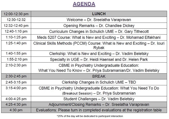  AGENDA 12:00-12:30 pm LUNCH 12:30-12:32 Welcome – Dr. Sreelatha Varapravan 12:32-12:40 pm Opening Remarks – Dr. Chandlee Dickey 12:40-1:10 pm Curriculum Changes in Schulich UME – Dr. Gary Tithecott 1:10-1:25 pm Meds 5207 Course: What is New and Exciting – Dr. Mohamad Elfakhani  1:25-1:40 pm  Clinical Skills Methods (PCCM) Course: What is New and Exciting – Dr. Iouri Rybak  1:40-1:55 pm Clerkship: What is New and Exciting – Dr. Vadim Beletsky  1:55-2:10 pm Specialty in UGE – Dr. Heidi Haensel and Dr. Helen Park  2:10-2:30 pm  CBME in Psychiatry Undergraduate Education: What You Need To Know – Dr. Priya Subramanian/Dr. Vadim Beletsky 2:30-2:45 pm  BREAK 2:45-3:15 pm Clerkship Changes in Schulich UME – TBD 3:15-4:00 pm  CBME in Psychiatry Undergraduate Education: What You Need To Do (Breakout Session) – Dr. Priya Subramanian 4:00-4:25 pm Student Challenges – Dr. Vadim Beletsky 4:25-4:30 pm Adjournment/Closing Remarks – Dr. Sreelatha Varapravan 4:30 pm Evaluations: Please turn in completed evaluations at the registration table  *25% of the day will be dedicated to participant interaction