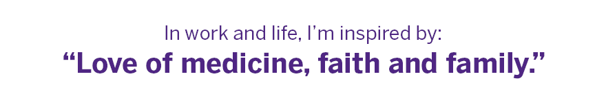 In work and life, I’m inspired by: “Love of medicine, faith and family.” 