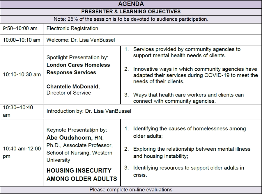 AGENDA PRESENTER & LEARNING OBJECTIVES Note: 25% of the session is to be devoted to audience participation. 9:50–10:00 am Electronic Registration 10:00–10:10 am Welcome: Dr. Lisa VanBussel 10:10-10:30 am Spotlight Presentation by: London Cares Homeless Response Services Chantelle McDonald, Director of Service 1. Services provided by community agencies to support mental health needs of clients. 2. Innovative ways in which community agencies have adapted their services during COVID-19 to meet the needs of their clients. 3. Ways that health care workers and clients can connect with community agencies. 10:30–10:40 am Introduction by: Dr. Lisa VanBussel 10:40 am-12:00 pm Keynote Presentation by: Abe Oudshoorn, RN, Ph.D., Associate Professor, School of Nursing, Western University HOUSING INSECURITY AMONG OLDER ADULTS 1. Identifying the causes of homelessness among older adults; 2. Exploring the relationship between mental illness and housing instability; 3. Identifying resources to support older adults in crisis. Please complete on-line evaluations