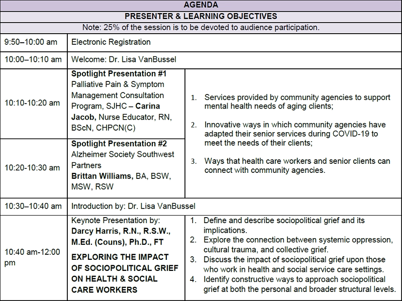AGENDA PRESENTER & LEARNING OBJECTIVES Note: 25% of the session is to be devoted to audience participation. 9:50–10:00 am Electronic Registration  10:00–10:10 am Welcome: Dr. Lisa VanBussel  10:10-10:20 am Spotlight Presentation #1 Palliative Pain & Symptom Management Consultation Program, SJHC – Carina Jacob, Nurse Educator, RN, BScN, CHPCN(C) 1. Services provided by community agencies to support mental health needs of aging clients;  2. Innovative ways in which community agencies have adapted their senior services during COVID-19 to meet the needs of their clients;  3. Ways that health care workers and senior clients can connect with community agencies. 10:20-10:30 am Spotlight Presentation #2 Alzheimer Society Southwest Partners Brittan Williams, BA, BSW, MSW, RSW   10:30–10:40 am Introduction by: Dr. Lisa VanBussel 10:40 am-12:00 pm Keynote Presentation by:  Darcy Harris, R.N., R.S.W., M.Ed. (Couns), Ph.D., FT EXPLORING THE IMPACT OF SOCIOPOLITICAL GRIEF ON HEALTH & SOCIAL CARE WORKERS 1. Define and describe sociopolitical grief and its implications. 2. Explore the connection between systemic oppression, cultural trauma, and collective grief.   3. Discuss the impact of sociopolitical grief upon those who work in health and social service care settings.  4. Identify constructive ways to approach sociopolitical grief at both the personal and broader structural levels. 