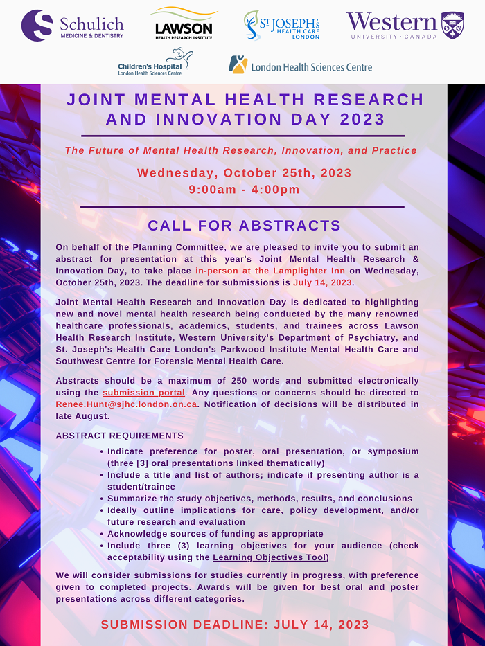 J O I N T M E N T A L H E A L T H R E S E A R C H A N D I N N O V A T I O N D A Y 2 0 2 3 Wednesday, October 25th, 2023 9:00am - 4:00pm The Future of Mental Health Research, Innovation, and Practice CALL FOR ABSTRACTS On behalf of the Planning Committee, we are pleased to invite you to submit an abstract for presentation at this year's Joint Mental Health Research & Innovation Day, to take place in-person at the Lamplighter Inn on Wednesday, October 25th, 2023. The deadline for submissions is July 14, 2023. Joint Mental Health Research and Innovation Day is dedicated to highlighting new and novel mental health research being conducted by the many renowned healthcare professionals, academics, students, and trainees across Lawson Health Research Institute, Western University's Department of Psychiatry, and St. Joseph's Health Care London's Parkwood Institute Mental Health Care and Southwest Centre for Forensic Mental Health Care. Abstracts should be a maximum of 250 words and submitted electronically using the submission portal. Any questions or concerns should be directed to Renee.Hunt@sjhc.london.on.ca. Notification of decisions will be distributed in late August. ABSTRACT REQUIREMENTS Indicate preference for poster, oral presentation, or symposium (three [3] oral presentations linked thematically) Include a title and list of authors; indicate if presenting author is a student/trainee Summarize the study objectives, methods, results, and conclusions Ideally outline implications for care, policy development, and/or future research and evaluation Acknowledge sources of funding as appropriate Include three (3) learning objectives for your audience (check acceptability using the Learning Objectives Tool) We will consider submissions for studies currently in progress, with preference given to completed projects. Awards will be given for best oral and poster presentations across different categories. SUBMISSION DEADLINE: JULY 14, 2023